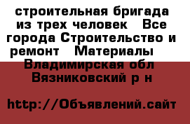 строительная бригада из трех человек - Все города Строительство и ремонт » Материалы   . Владимирская обл.,Вязниковский р-н